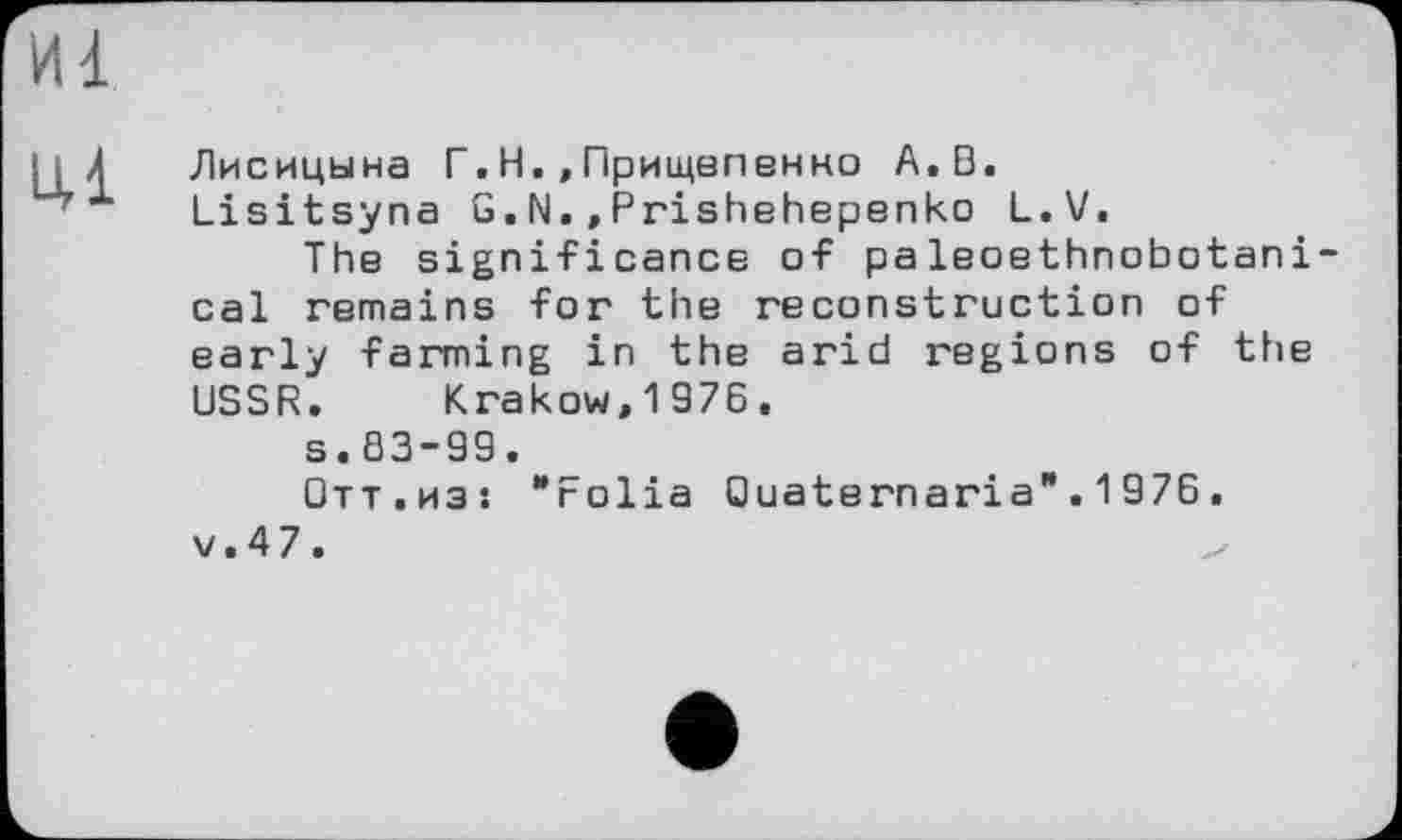 ﻿И1
Ul
Лисицына Г.Н.,Прищепенно A.Đ.
Lisitsyna G.N.,Prishehepenko L.V.
The significance of paleoethnobotani cal remains for the reconstruction of early farming in the arid regions of the USSR. Krakow,1976.
s.83-99.
Отт.из: "Folia Ouaternaria".1976. v.47.